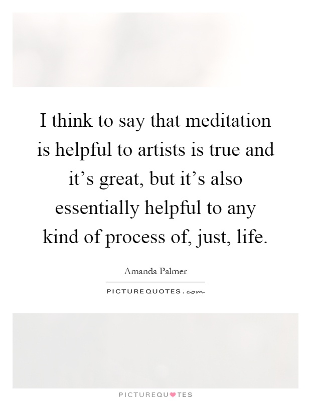 I think to say that meditation is helpful to artists is true and it's great, but it's also essentially helpful to any kind of process of, just, life Picture Quote #1