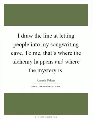 I draw the line at letting people into my songwriting cave. To me, that’s where the alchemy happens and where the mystery is Picture Quote #1