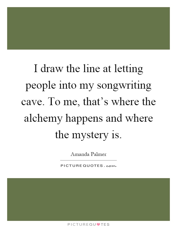 I draw the line at letting people into my songwriting cave. To me, that's where the alchemy happens and where the mystery is Picture Quote #1