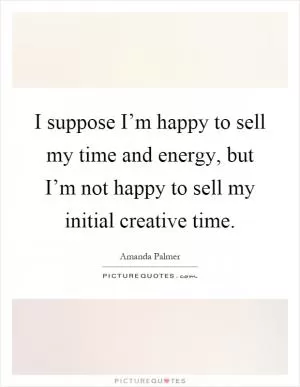 I suppose I’m happy to sell my time and energy, but I’m not happy to sell my initial creative time Picture Quote #1