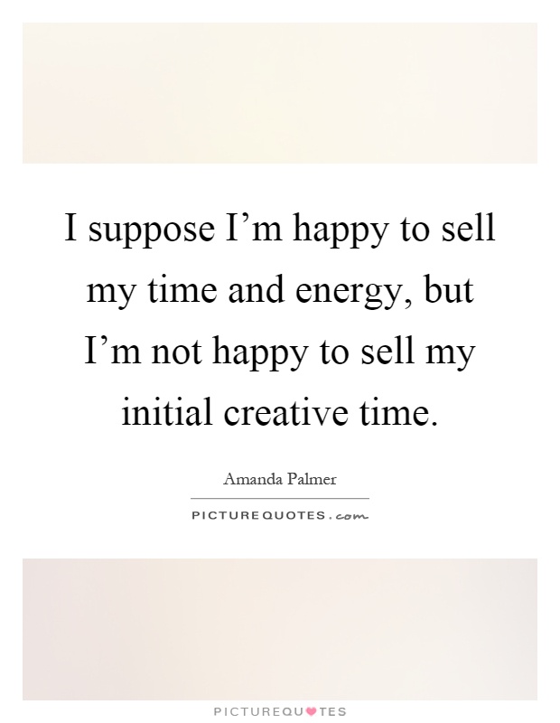I suppose I'm happy to sell my time and energy, but I'm not happy to sell my initial creative time Picture Quote #1
