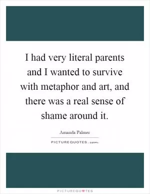 I had very literal parents and I wanted to survive with metaphor and art, and there was a real sense of shame around it Picture Quote #1