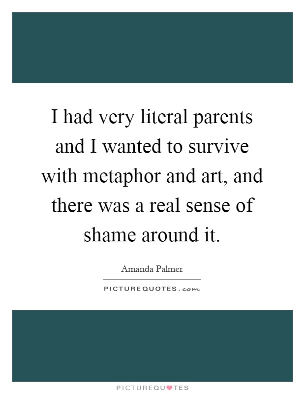 I had very literal parents and I wanted to survive with metaphor and art, and there was a real sense of shame around it Picture Quote #1
