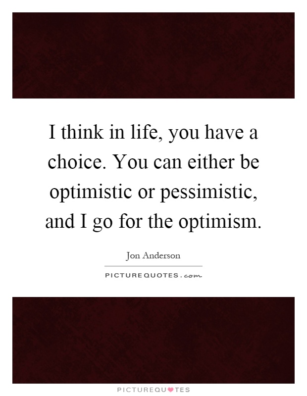 I think in life, you have a choice. You can either be optimistic or pessimistic, and I go for the optimism Picture Quote #1