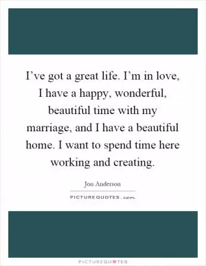 I’ve got a great life. I’m in love, I have a happy, wonderful, beautiful time with my marriage, and I have a beautiful home. I want to spend time here working and creating Picture Quote #1