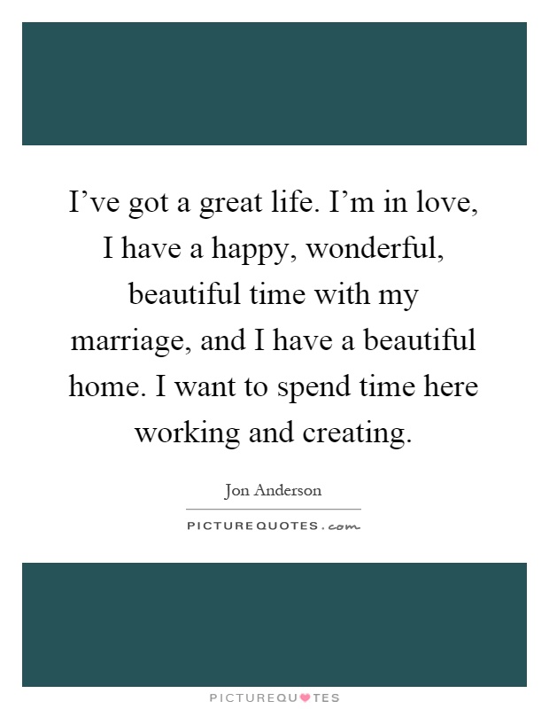 I've got a great life. I'm in love, I have a happy, wonderful, beautiful time with my marriage, and I have a beautiful home. I want to spend time here working and creating Picture Quote #1