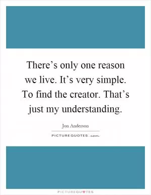 There’s only one reason we live. It’s very simple. To find the creator. That’s just my understanding Picture Quote #1