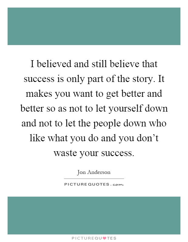 I believed and still believe that success is only part of the story. It makes you want to get better and better so as not to let yourself down and not to let the people down who like what you do and you don't waste your success Picture Quote #1