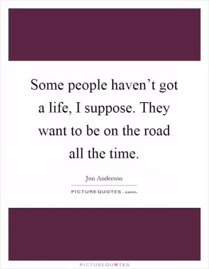 Some people haven’t got a life, I suppose. They want to be on the road all the time Picture Quote #1