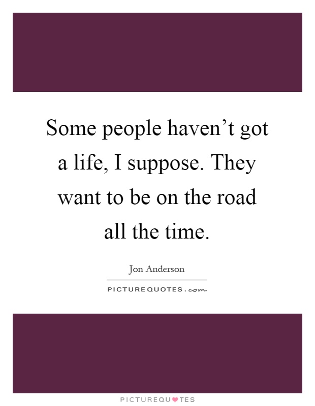 Some people haven't got a life, I suppose. They want to be on the road all the time Picture Quote #1