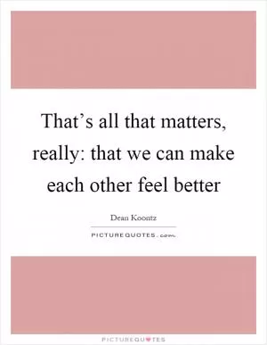That’s all that matters, really: that we can make each other feel better Picture Quote #1