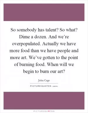 So somebody has talent? So what? Dime a dozen. And we’re overpopulated. Actually we have more food than we have people and more art. We’ve gotten to the point of burning food. When will we begin to burn our art? Picture Quote #1