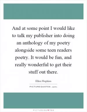 And at some point I would like to talk my publisher into doing an anthology of my poetry alongside some teen readers poetry. It would be fun, and really wonderful to get their stuff out there Picture Quote #1