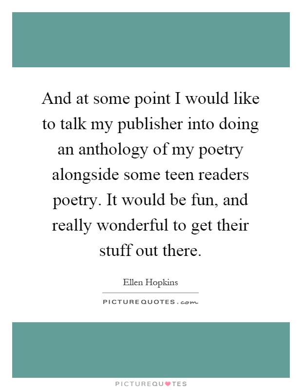 And at some point I would like to talk my publisher into doing an anthology of my poetry alongside some teen readers poetry. It would be fun, and really wonderful to get their stuff out there Picture Quote #1