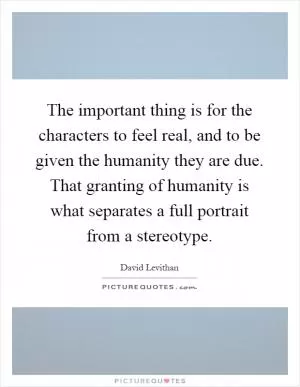 The important thing is for the characters to feel real, and to be given the humanity they are due. That granting of humanity is what separates a full portrait from a stereotype Picture Quote #1