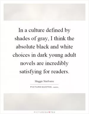 In a culture defined by shades of gray, I think the absolute black and white choices in dark young adult novels are incredibly satisfying for readers Picture Quote #1