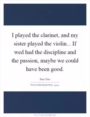 I played the clarinet, and my sister played the violin... If wed had the discipline and the passion, maybe we could have been good Picture Quote #1
