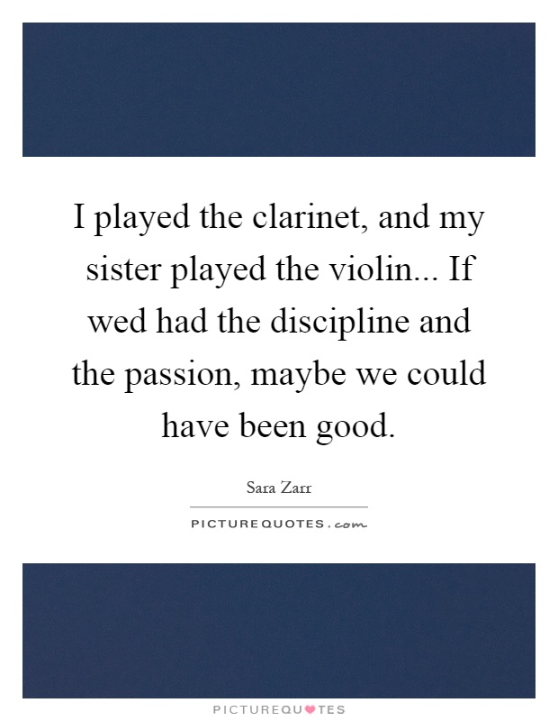 I played the clarinet, and my sister played the violin... If wed had the discipline and the passion, maybe we could have been good Picture Quote #1