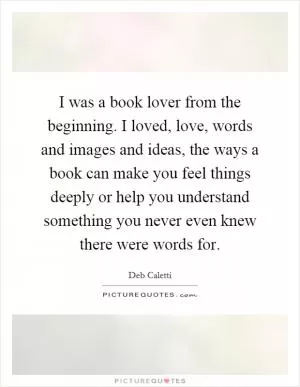 I was a book lover from the beginning. I loved, love, words and images and ideas, the ways a book can make you feel things deeply or help you understand something you never even knew there were words for Picture Quote #1