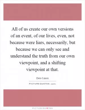 All of us create our own versions of an event, of our lives, even, not because were liars, necessarily, but because we can only see and understand the truth from our own viewpoint, and a shifting viewpoint at that Picture Quote #1