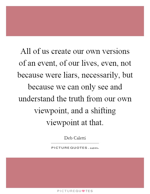 All of us create our own versions of an event, of our lives, even, not because were liars, necessarily, but because we can only see and understand the truth from our own viewpoint, and a shifting viewpoint at that Picture Quote #1