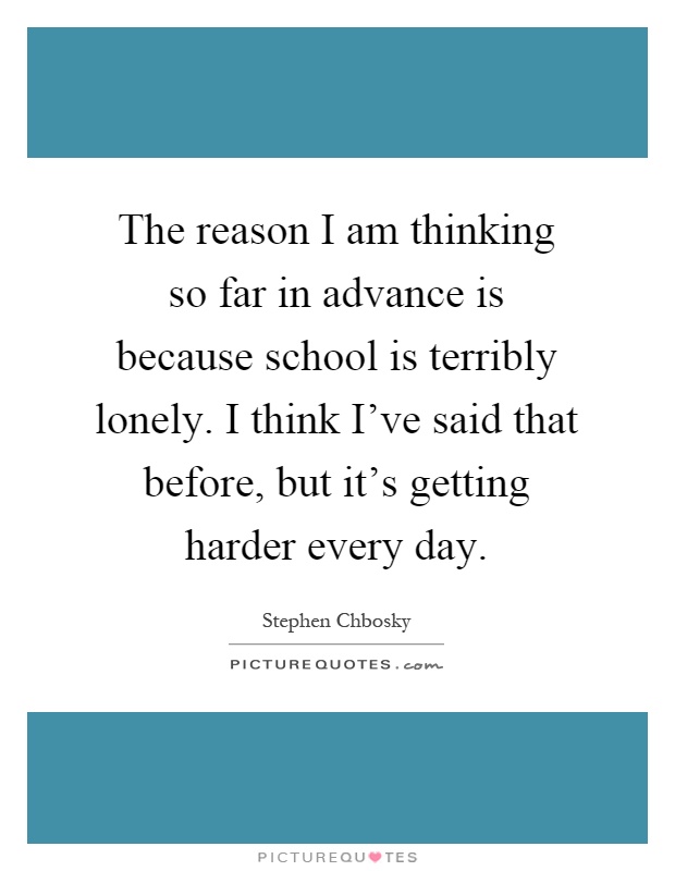 The reason I am thinking so far in advance is because school is terribly lonely. I think I've said that before, but it's getting harder every day Picture Quote #1
