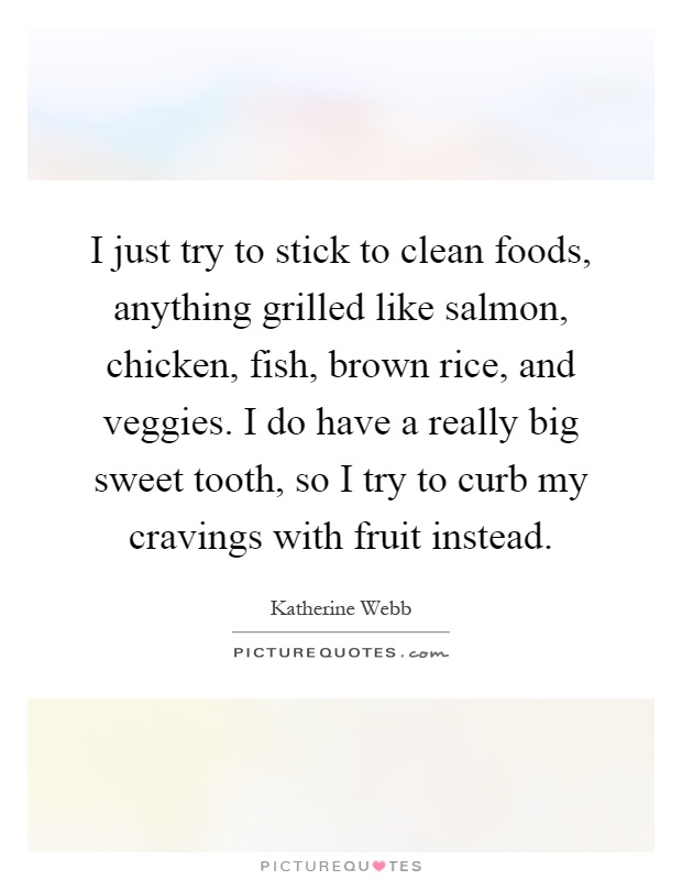 I just try to stick to clean foods, anything grilled like salmon, chicken, fish, brown rice, and veggies. I do have a really big sweet tooth, so I try to curb my cravings with fruit instead Picture Quote #1