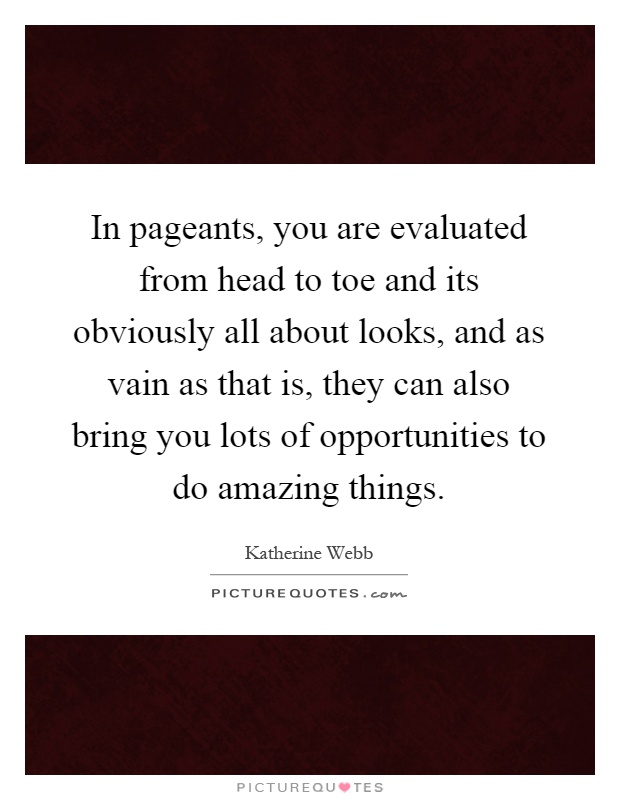 In pageants, you are evaluated from head to toe and its obviously all about looks, and as vain as that is, they can also bring you lots of opportunities to do amazing things Picture Quote #1