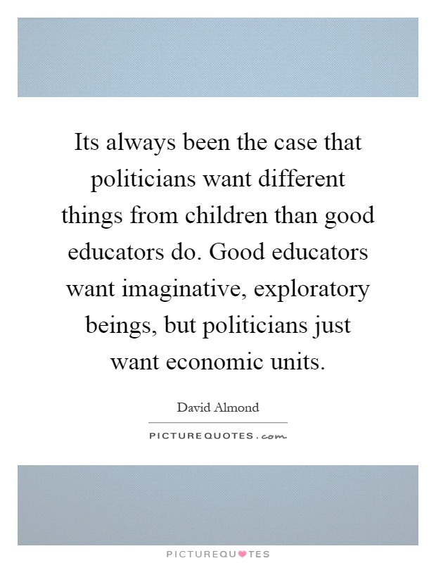Its always been the case that politicians want different things from children than good educators do. Good educators want imaginative, exploratory beings, but politicians just want economic units Picture Quote #1