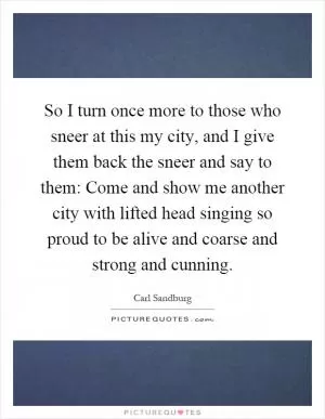 So I turn once more to those who sneer at this my city, and I give them back the sneer and say to them: Come and show me another city with lifted head singing so proud to be alive and coarse and strong and cunning Picture Quote #1