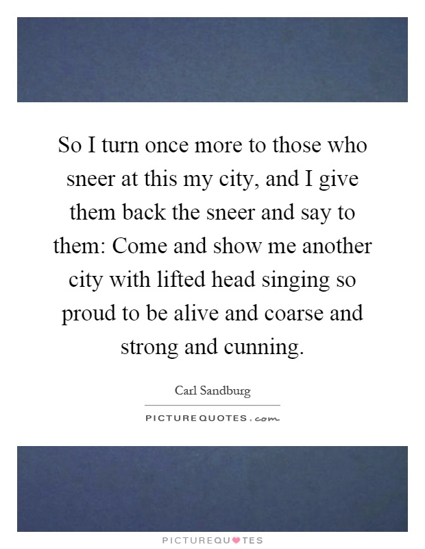 So I turn once more to those who sneer at this my city, and I give them back the sneer and say to them: Come and show me another city with lifted head singing so proud to be alive and coarse and strong and cunning Picture Quote #1