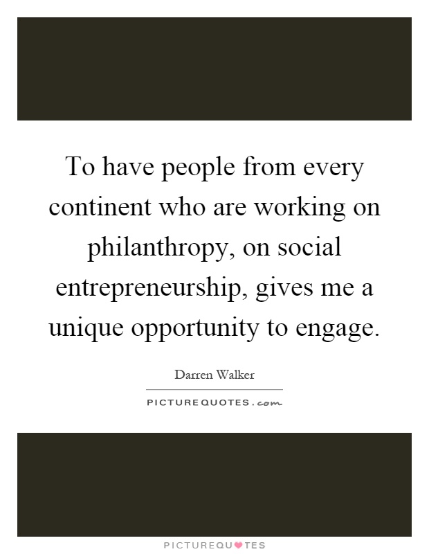 To have people from every continent who are working on philanthropy, on social entrepreneurship, gives me a unique opportunity to engage Picture Quote #1