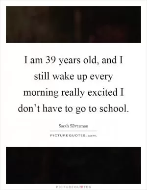 I am 39 years old, and I still wake up every morning really excited I don’t have to go to school Picture Quote #1