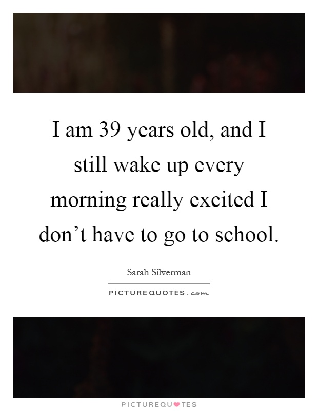 I am 39 years old, and I still wake up every morning really excited I don't have to go to school Picture Quote #1