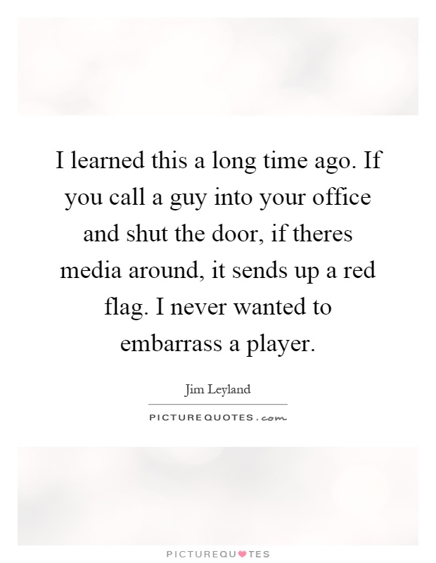 I learned this a long time ago. If you call a guy into your office and shut the door, if theres media around, it sends up a red flag. I never wanted to embarrass a player Picture Quote #1