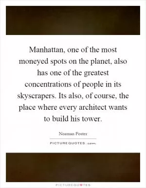 Manhattan, one of the most moneyed spots on the planet, also has one of the greatest concentrations of people in its skyscrapers. Its also, of course, the place where every architect wants to build his tower Picture Quote #1