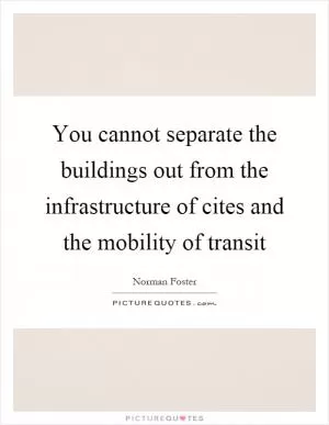 You cannot separate the buildings out from the infrastructure of cites and the mobility of transit Picture Quote #1