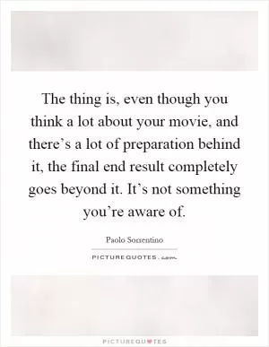 The thing is, even though you think a lot about your movie, and there’s a lot of preparation behind it, the final end result completely goes beyond it. It’s not something you’re aware of Picture Quote #1