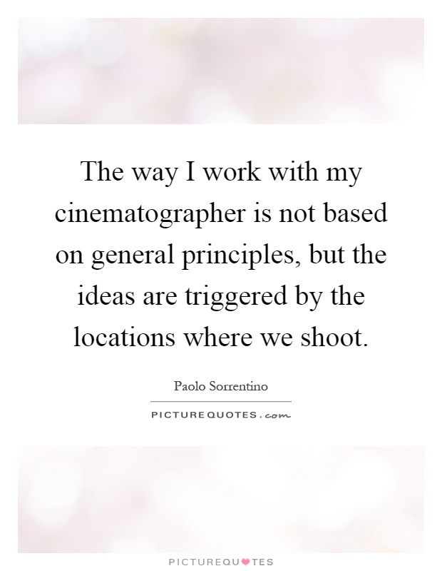 The way I work with my cinematographer is not based on general principles, but the ideas are triggered by the locations where we shoot Picture Quote #1