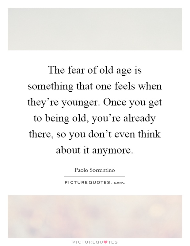 The fear of old age is something that one feels when they're younger. Once you get to being old, you're already there, so you don't even think about it anymore Picture Quote #1
