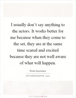 I usually don’t say anything to the actors. It works better for me because when they come to the set, they are at the same time scared and excited because they are not well aware of what will happen Picture Quote #1