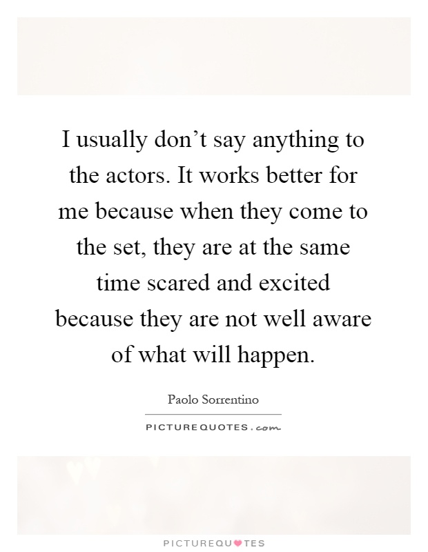I usually don't say anything to the actors. It works better for me because when they come to the set, they are at the same time scared and excited because they are not well aware of what will happen Picture Quote #1
