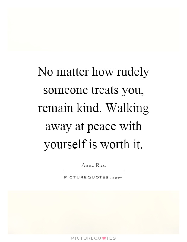 No matter how rudely someone treats you, remain kind. Walking away at peace with yourself is worth it Picture Quote #1