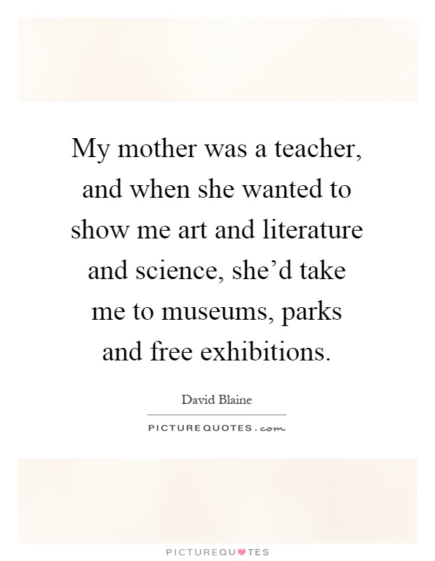 My mother was a teacher, and when she wanted to show me art and literature and science, she'd take me to museums, parks and free exhibitions Picture Quote #1