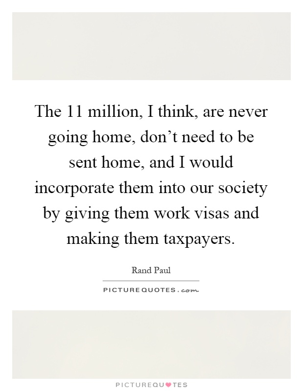 The 11 million, I think, are never going home, don't need to be sent home, and I would incorporate them into our society by giving them work visas and making them taxpayers Picture Quote #1