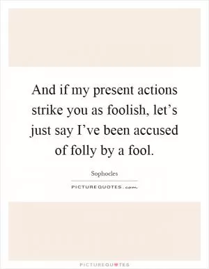 And if my present actions strike you as foolish, let’s just say I’ve been accused of folly by a fool Picture Quote #1