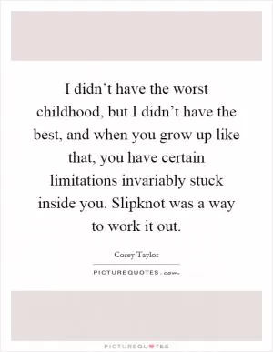 I didn’t have the worst childhood, but I didn’t have the best, and when you grow up like that, you have certain limitations invariably stuck inside you. Slipknot was a way to work it out Picture Quote #1