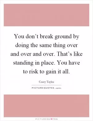 You don’t break ground by doing the same thing over and over and over. That’s like standing in place. You have to risk to gain it all Picture Quote #1