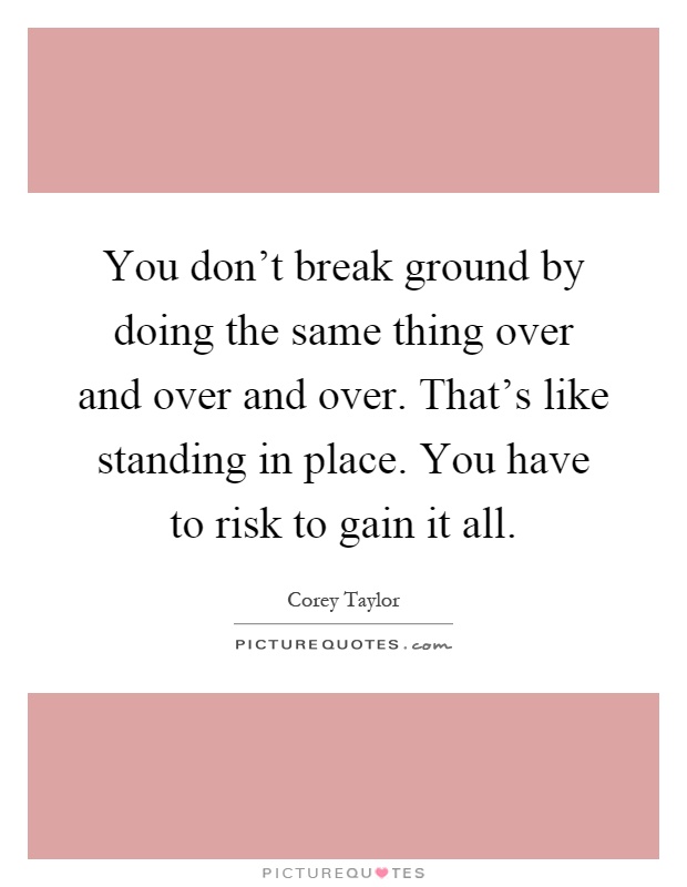 You don't break ground by doing the same thing over and over and over. That's like standing in place. You have to risk to gain it all Picture Quote #1