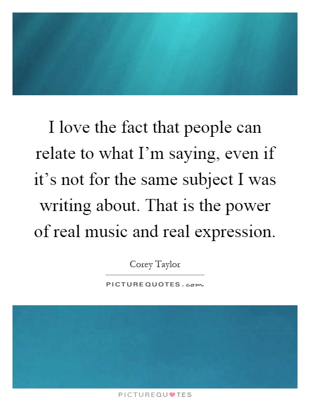 I love the fact that people can relate to what I'm saying, even if it's not for the same subject I was writing about. That is the power of real music and real expression Picture Quote #1